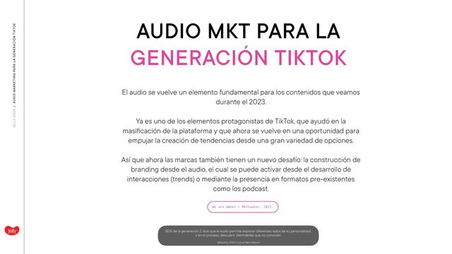 AUDIO MKT PARA LA
GENERACIÓN TIKTOK
JELLY 2O23 / AUDIO MARKETING PARA LA GENERACIÓN TIKTOK
We are Amnet / Meltwater, 2022.
El audio se vuelve un elemento fundamental para los contenidos que veamos
durante el 2023.
 
 
Ya es uno de los elementos protagonistas de TikTok, que ayudó en la
masi
fi
cación de la plataforma y que ahora se vuelve en una oportunidad para
empujar la creación de tendencias desde una gran variedad de opciones.
 
 
Así que ahora las marcas también tienen un nuevo desafío: la construcción de
branding desde el audio, el cual se puede activar desde el desarrollo de
interacciones (trends) o mediante la presencia en formatos pre-existentes
como los podcast.
80% de la generación Z dice que el audio permite explorar diferentes lados de su personalidad,
 
y en el proceso, descubrir identidades que no conocían.
 
 
@Spotify, 2022 Culture Next Report
