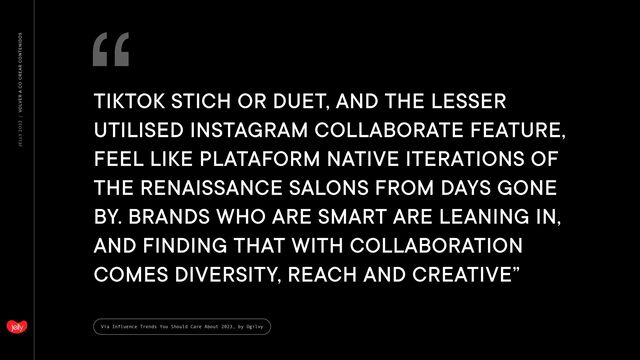 JELLY 2O22 / VOLVER A CO CREAR CONTENIDOS
Vía Influence Trends You Should Care About 2023, by Ogilvy
“
TIKTOK STICH OR DUET, AND THE LESSER
UTILISED INSTAGRAM COLLABORATE FEATURE,
FEEL LIKE PLATAFORM NATIVE ITERATIONS OF
THE RENAISSANCE SALONS FROM DAYS GONE
BY. BRANDS WHO ARE SMART ARE LEANING IN,
AND FINDING THAT WITH COLLABORATION
COMES DIVERSITY, REACH AND CREATIVE”
