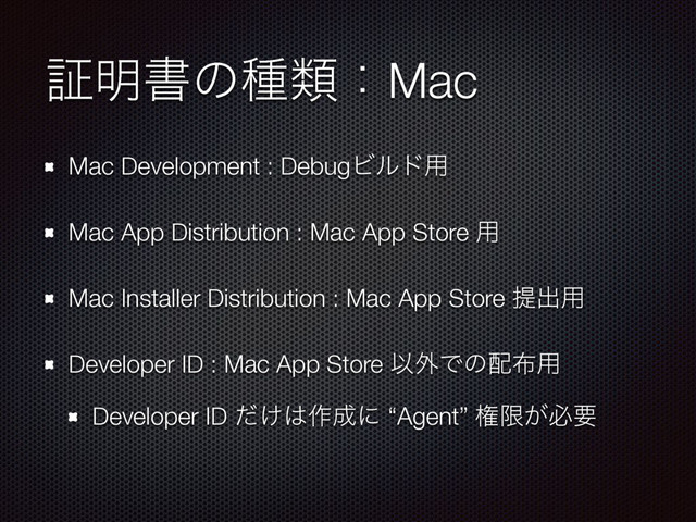 ূ໌ॻͷछྨɿMac
Mac Development : DebugϏϧυ༻
Mac App Distribution : Mac App Store ༻
Mac Installer Distribution : Mac App Store ఏग़༻
Developer ID : Mac App Store Ҏ֎Ͱͷ഑෍༻
Developer ID ͚ͩ͸࡞੒ʹ “Agent” ݖݶ͕ඞཁ
