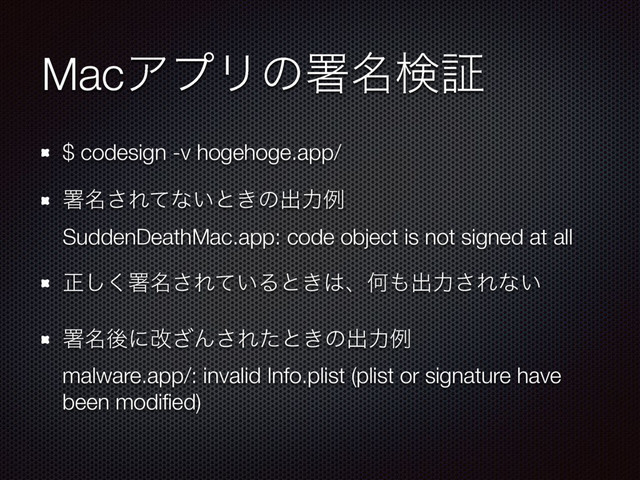 MacΞϓϦͷॺ໊ݕূ
$ codesign -v hogehoge.app/
ॺ໊͞Εͯͳ͍ͱ͖ͷग़ྗྫ 
SuddenDeathMac.app: code object is not signed at all
ਖ਼͘͠ॺ໊͞Ε͍ͯΔͱ͖͸ɺԿ΋ग़ྗ͞Εͳ͍
ॺ໊ޙʹվ͟Μ͞Εͨͱ͖ͷग़ྗྫ 
malware.app/: invalid Info.plist (plist or signature have
been modiﬁed)
