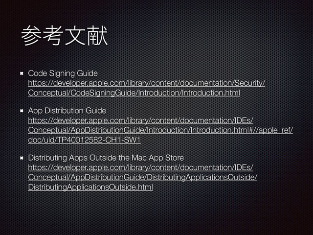 ࢀߟจݙ
Code Signing Guide 
https://developer.apple.com/library/content/documentation/Security/
Conceptual/CodeSigningGuide/Introduction/Introduction.html
App Distribution Guide 
https://developer.apple.com/library/content/documentation/IDEs/
Conceptual/AppDistributionGuide/Introduction/Introduction.html#//apple_ref/
doc/uid/TP40012582-CH1-SW1
Distributing Apps Outside the Mac App Store 
https://developer.apple.com/library/content/documentation/IDEs/
Conceptual/AppDistributionGuide/DistributingApplicationsOutside/
DistributingApplicationsOutside.html 
