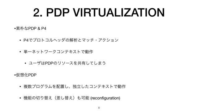 2. PDP VIRTUALIZATION
•ૉ๿ͳPDP & P4

• P4ͰϓϩτίϧϔομͷղੳͱϚονɾΞΫγϣϯ

• ୯ҰωοτϫʔΫίϯςΩετͰಈ࡞

• Ϣʔβ͸PDPͷϦιʔεΛڞ༗ͯ͠͠·͏

•Ծ૝ԽPDP

• ෳ਺ϓϩάϥϜΛ഑ஔ͠ɺಠཱͨ͠ίϯςΩετͰಈ࡞

• ػೳͷ੾Γସ͑ʢࠩ͠ସ͑ʣ΋Մೳ (recon
fi
guration)
8
