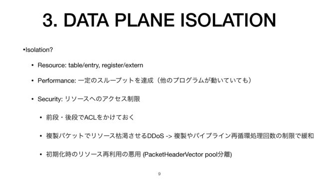 3. DATA PLANE ISOLATION
•Isolation?

• Resource: table/entry, register/extern

• Performance: ҰఆͷεϧʔϓοτΛୡ੒ʢଞͷϓϩάϥϜ͕ಈ͍͍ͯͯ΋ʣ

• Security: Ϧιʔε΁ͷΞΫηε੍ݶ

• લஈɾޙஈͰACLΛ͔͚͓ͯ͘

• ෳ੡ύέοτͰϦιʔεރׇͤ͞ΔDDoS -> ෳ੡΍ύΠϓϥΠϯ࠶॥؀ॲཧճ਺ͷ੍ݶͰ؇࿨

• ॳظԽ࣌ͷϦιʔε࠶ར༻ͷѱ༻ (PacketHeaderVector pool෼཭)
9
