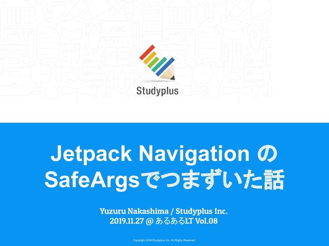 Copyright 2018 Studyplus, Inc. All Rights Reserved.
Jetpack Navigation の
SafeArgsでつまずいた話
Yuzuru Nakashima / Studyplus Inc.
2019.11.27 @ あるあるLT Vol.08
