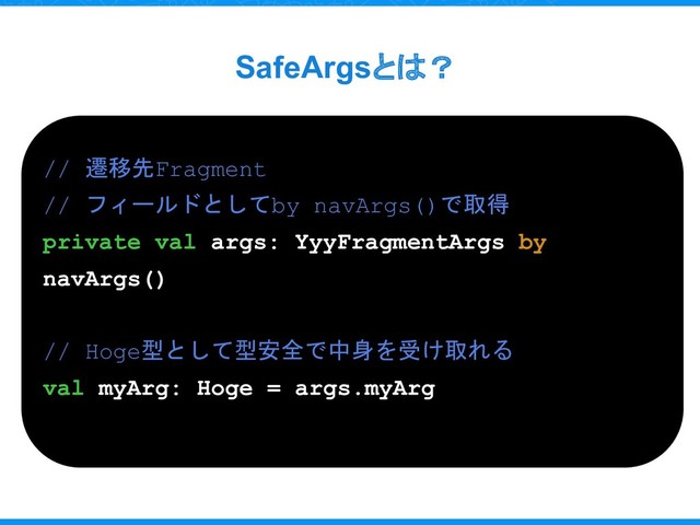 SafeArgsとは？
// 遷移先Fragment
// フィールドとしてby navArgs()で取得
private val args: YyyFragmentArgs by
navArgs()
// Hoge型として型安全で中身を受け取れる
val myArg: Hoge = args.myArg
