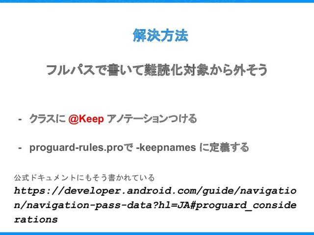 解決方法
フルパスで書いて難読化対象から外そう
- クラスに @Keep アノテーションつける
- proguard-rules.proで -keepnames に定義する
公式ドキュメントにもそう書かれている
https://developer.android.com/guide/navigatio
n/navigation-pass-data?hl=JA#proguard_conside
rations
