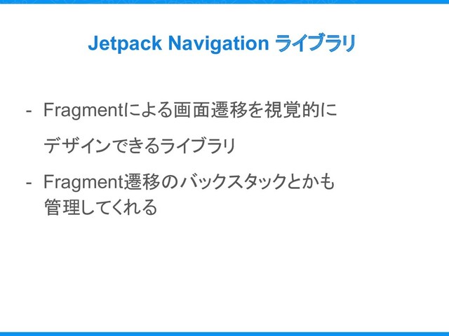 Jetpack Navigation ライブラリ
- Fragmentによる画面遷移を視覚的に
デザインできるライブラリ
- Fragment遷移のバックスタックとかも
管理してくれる
