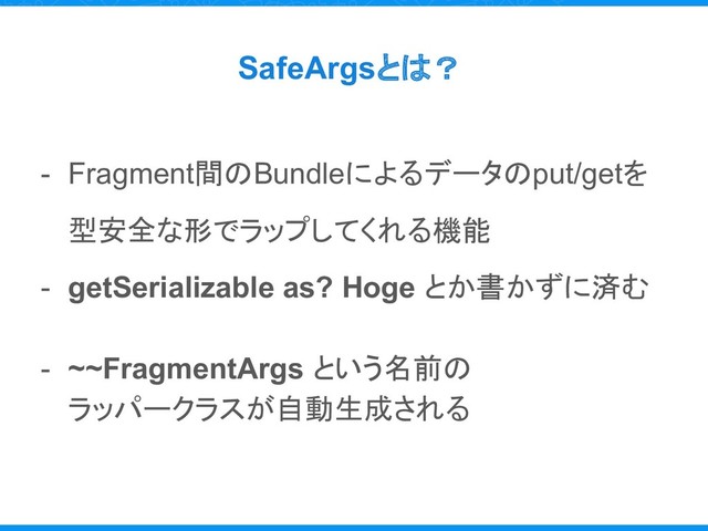 SafeArgsとは？
- Fragment間のBundleによるデータのput/getを
型安全な形でラップしてくれる機能
- getSerializable as? Hoge とか書かずに済む
- ~~FragmentArgs という名前の
ラッパークラスが自動生成される
