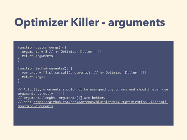 Optimizer Killer - arguments
function assignToArgs() {
arguments = 3 // <— Optimizer Killer !!!!
return arguments;
}
function leaksArguments2() {
var args = [].slice.call(arguments); // <— Optimizer Killer !!!!
return args;
}
// Actually, arguments should not be assigned any params and should never use
arguments directly !!!!!
// arguments.lenght, arguments[i] are better.
// see: https://github.com/petkaantonov/bluebird/wiki/Optimization-killers#3-
managing-arguments
