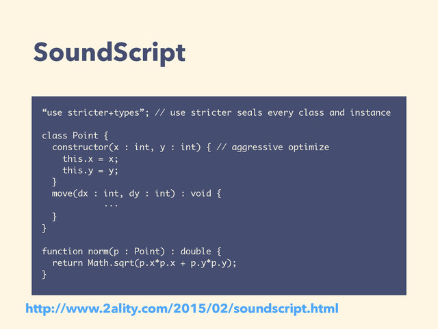 SoundScript
“use stricter+types”; // use stricter seals every class and instance
class Point {
constructor(x : int, y : int) { // aggressive optimize
this.x = x;
this.y = y;
}
move(dx : int, dy : int) : void {
···
}
}
function norm(p : Point) : double {
return Math.sqrt(p.x*p.x + p.y*p.y);
}
http://www.2ality.com/2015/02/soundscript.html

