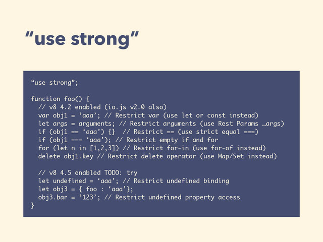 “use strong”
“use strong”;
function foo() {
// v8 4.2 enabled (io.js v2.0 also)
var obj1 = ‘aaa’; // Restrict var (use let or const instead)
let args = arguments; // Restrict arguments (use Rest Params …args)
if (obj1 == ‘aaa’) {} // Restrict == (use strict equal ===)
if (obj1 === ‘aaa’); // Restrict empty if and for
for (let n in [1,2,3]) // Restrict for-in (use for-of instead)
delete obj1.key // Restrict delete operator (use Map/Set instead)
// v8 4.5 enabled TODO: try
let undefined = ‘aaa’; // Restrict undefined binding
let obj3 = { foo : ‘aaa’};
obj3.bar = ‘123’; // Restrict undefined property access
}
