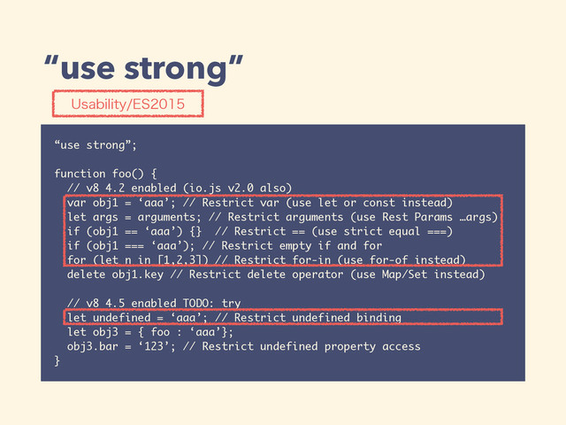 “use strong”
“use strong”;
function foo() {
// v8 4.2 enabled (io.js v2.0 also)
var obj1 = ‘aaa’; // Restrict var (use let or const instead)
let args = arguments; // Restrict arguments (use Rest Params …args)
if (obj1 == ‘aaa’) {} // Restrict == (use strict equal ===)
if (obj1 === ‘aaa’); // Restrict empty if and for
for (let n in [1,2,3]) // Restrict for-in (use for-of instead)
delete obj1.key // Restrict delete operator (use Map/Set instead)
// v8 4.5 enabled TODO: try
let undefined = ‘aaa’; // Restrict undefined binding
let obj3 = { foo : ‘aaa’};
obj3.bar = ‘123’; // Restrict undefined property access
}
6TBCJMJUZ&4
