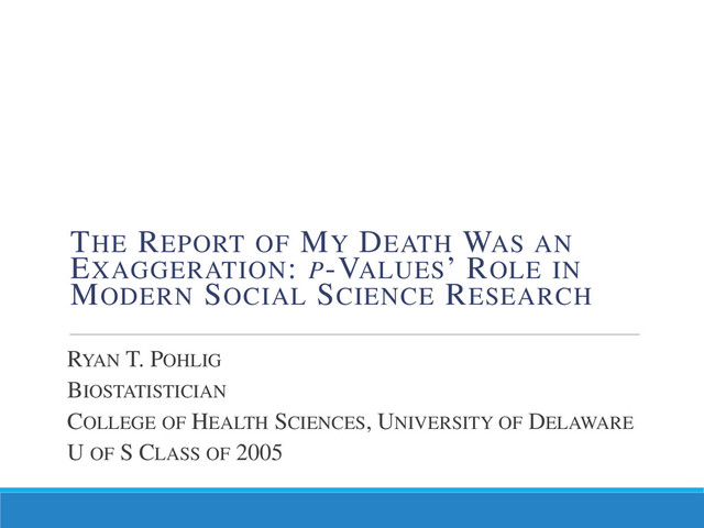 RYAN T. POHLIG
BIOSTATISTICIAN
COLLEGE OF HEALTH SCIENCES, UNIVERSITY OF DELAWARE
U OF S CLASS OF 2005
THE REPORT OF MY DEATH WAS AN
EXAGGERATION: P-VALUES’ ROLE IN
MODERN SOCIAL SCIENCE RESEARCH
