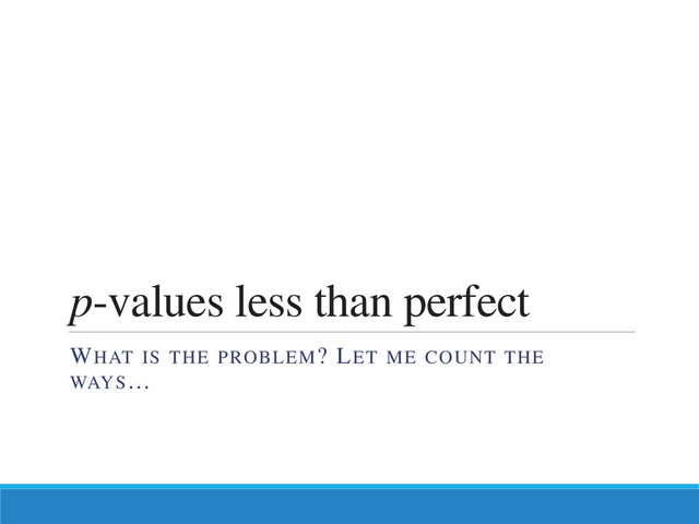 p-values less than perfect
WHAT IS THE PROBLEM? LET ME COUNT THE
WAYS…
