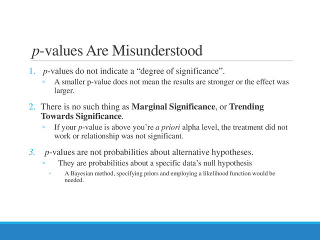p-values Are Misunderstood
1. p-values do not indicate a “degree of significance”.
◦ A smaller p-value does not mean the results are stronger or the effect was
larger.
2. There is no such thing as Marginal Significance, or Trending
Towards Significance.
◦ If your p-value is above you’re a priori alpha level, the treatment did not
work or relationship was not significant.
3. p-values are not probabilities about alternative hypotheses.
◦ They are probabilities about a specific data’s null hypothesis
◦ A Bayesian method, specifying priors and employing a likelihood function would be
needed.
