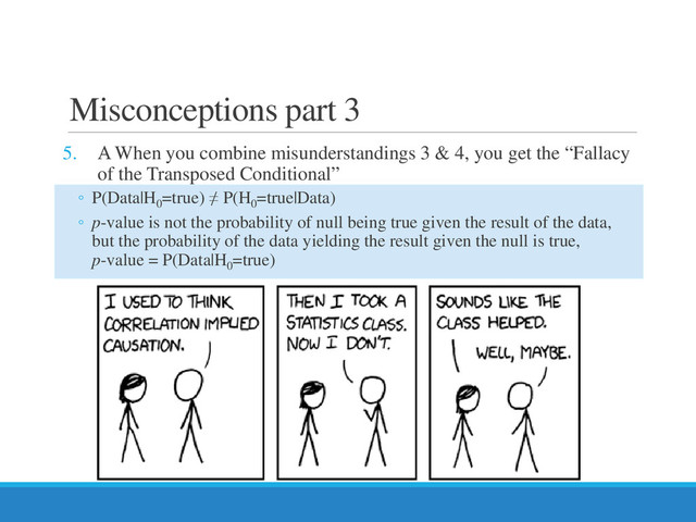 Misconceptions part 3
5. Α When you combine misunderstandings 3 & 4, you get the “Fallacy
of the Transposed Conditional”
◦ P(Data|H0
=true) ≠ P(H0
=true|Data)
◦ p-value is not the probability of null being true given the result of the data,
but the probability of the data yielding the result given the null is true,
p-value = P(Data|H0
=true)
