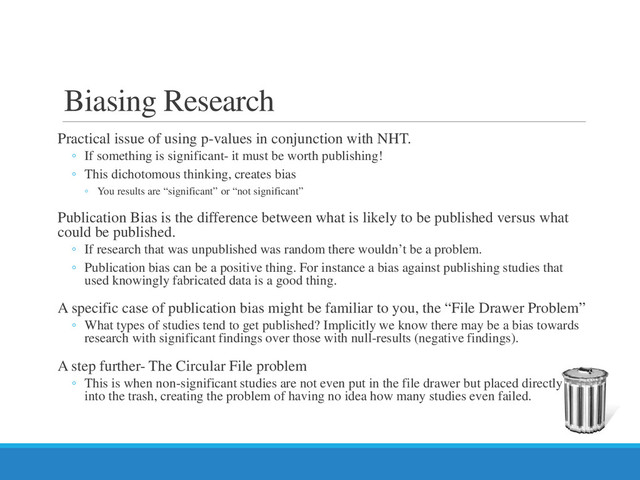Practical issue of using p-values in conjunction with NHT.
◦ If something is significant- it must be worth publishing!
◦ This dichotomous thinking, creates bias
◦ You results are “significant” or “not significant”
Publication Bias is the difference between what is likely to be published versus what
could be published.
◦ If research that was unpublished was random there wouldn’t be a problem.
◦ Publication bias can be a positive thing. For instance a bias against publishing studies that
used knowingly fabricated data is a good thing.
A specific case of publication bias might be familiar to you, the “File Drawer Problem”
◦ What types of studies tend to get published? Implicitly we know there may be a bias towards
research with significant findings over those with null-results (negative findings).
A step further- The Circular File problem
◦ This is when non-significant studies are not even put in the file drawer but placed directly
into the trash, creating the problem of having no idea how many studies even failed.
Biasing Research
