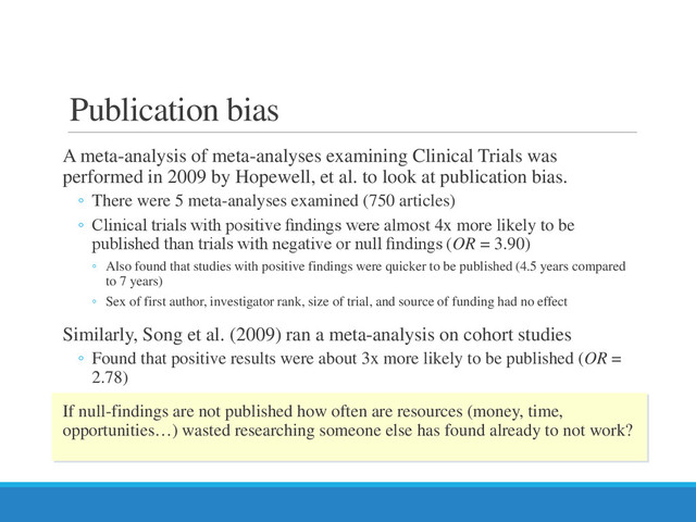 Publication bias
A meta-analysis of meta-analyses examining Clinical Trials was
performed in 2009 by Hopewell, et al. to look at publication bias.
◦ There were 5 meta-analyses examined (750 articles)
◦ Clinical trials with positive ﬁndings were almost 4x more likely to be
published than trials with negative or null ﬁndings (OR = 3.90)
◦ Also found that studies with positive findings were quicker to be published (4.5 years compared
to 7 years)
◦ Sex of first author, investigator rank, size of trial, and source of funding had no effect
Similarly, Song et al. (2009) ran a meta-analysis on cohort studies
◦ Found that positive results were about 3x more likely to be published (OR =
2.78)
If null-findings are not published how often are resources (money, time,
opportunities…) wasted researching someone else has found already to not work?
