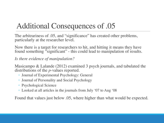 Additional Consequences of .05
The arbitrariness of .05, and “significance” has created other problems,
particularly at the researcher level.
Now there is a target for researchers to hit, and hitting it means they have
found something “significant” - this could lead to manipulation of results.
Is there evidence of manipulation?
Masicampo & Lalande (2012) examined 3 psych journals, and tabulated the
distributions of the p-values reported.
◦ Journal of Experimental Psychology: General
◦ Journal of Personality and Social Psychology
◦ Psychological Science
◦ Looked at all articles in the journals from July ‘07 to Aug ‘08
Found that values just below .05, where higher than what would be expected.

