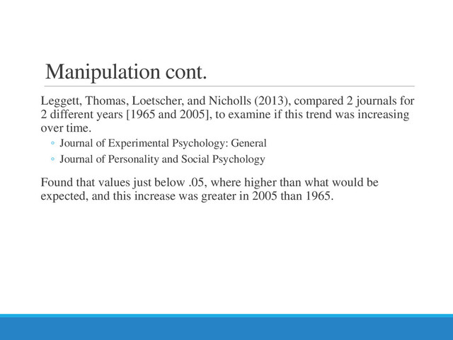 Manipulation cont.
Leggett, Thomas, Loetscher, and Nicholls (2013), compared 2 journals for
2 different years [1965 and 2005], to examine if this trend was increasing
over time.
◦ Journal of Experimental Psychology: General
◦ Journal of Personality and Social Psychology
Found that values just below .05, where higher than what would be
expected, and this increase was greater in 2005 than 1965.
