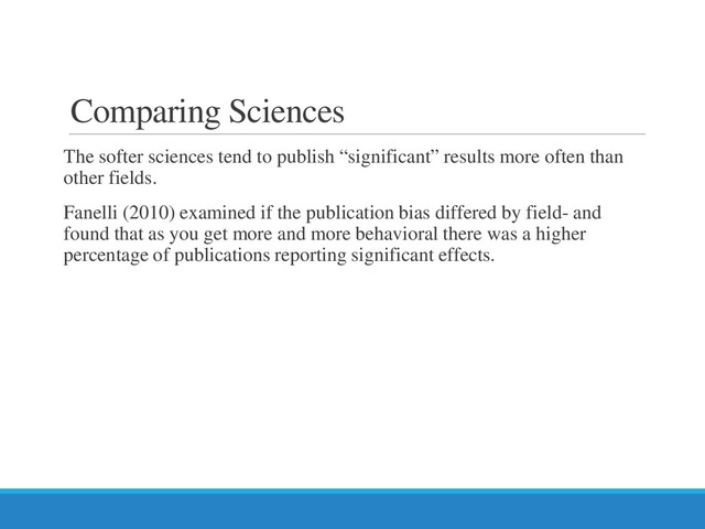 Comparing Sciences
The softer sciences tend to publish “significant” results more often than
other fields.
Fanelli (2010) examined if the publication bias differed by field- and
found that as you get more and more behavioral there was a higher
percentage of publications reporting significant effects.
