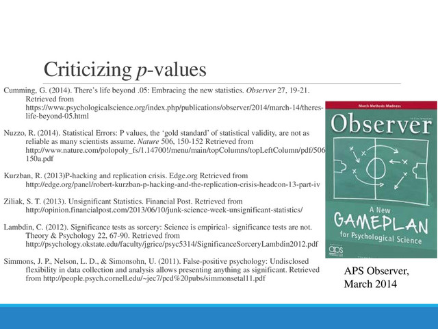 Criticizing p-values
Cumming, G. (2014). There’s life beyond .05: Embracing the new statistics. Observer 27, 19-21.
Retrieved from
https://www.psychologicalscience.org/index.php/publications/observer/2014/march-14/theres-
life-beyond-05.html
Nuzzo, R. (2014). Statistical Errors: P values, the ‘gold standard’ of statistical validity, are not as
reliable as many scientists assume. Nature 506, 150-152 Retrieved from
http://www.nature.com/polopoly_fs/1.14700!/menu/main/topColumns/topLeftColumn/pdf/506
150a.pdf
Kurzban, R. (2013)P-hacking and replication crisis. Edge.org Retrieved from
http://edge.org/panel/robert-kurzban-p-hacking-and-the-replication-crisis-headcon-13-part-iv
Ziliak, S. T. (2013). Unsignificant Statistics. Financial Post. Retrieved from
http://opinion.financialpost.com/2013/06/10/junk-science-week-unsignificant-statistics/
Lambdin, C. (2012). Significance tests as sorcery: Science is empirical- significance tests are not.
Theory & Psychology 22, 67-90. Retrieved from
http://psychology.okstate.edu/faculty/jgrice/psyc5314/SignificanceSorceryLambdin2012.pdf
Simmons, J. P., Nelson, L. D., & Simonsohn, U. (2011). False-positive psychology: Undisclosed
flexibility in data collection and analysis allows presenting anything as significant. Retrieved
from http://people.psych.cornell.edu/~jec7/pcd%20pubs/simmonsetal11.pdf
APS Observer,
March 2014
