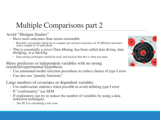 Multiple Comparisons part 2
Avoid “Shotgun Studies”
◦ Have more outcomes than seems reasonable
◦ Recently a researcher asked me to compare pre and post measures on 10 different outcomes
with a sample of 15 individuals.
◦ This is essentially a priori Data Mining, has been called data diving, data
dredging, or p-hacking
◦ Data mining techniques should be used, and disclose that this is what was done.
Many predictors or independent variables with no strong
research/experimental hypothesis
◦ Use automated model selection procedures to reduce chance of type I error
◦ Can also use “penalty functions”
Large numbers of covariates or dependent variables
◦ Use multivariate statistics when possible to avoid inflating type I error
◦ If “confirmatory” use SEM
◦ If exploratory can try to reduce the number of variables by using a data
reduction techniques
◦ like PCA or calculating a risk score

