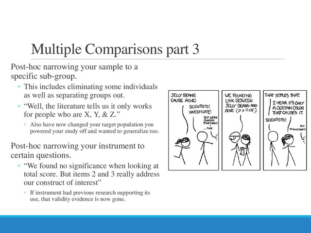 Multiple Comparisons part 3
Post-hoc narrowing your sample to a
specific sub-group.
◦ This includes eliminating some individuals
as well as separating groups out.
◦ “Well, the literature tells us it only works
for people who are X, Y, & Z.”
◦ Also have now changed your target population you
powered your study off and wanted to generalize too.
Post-hoc narrowing your instrument to
certain questions.
◦ “We found no significance when looking at
total score. But items 2 and 3 really address
our construct of interest”
◦ If instrument had previous research supporting its
use, that validity evidence is now gone.
