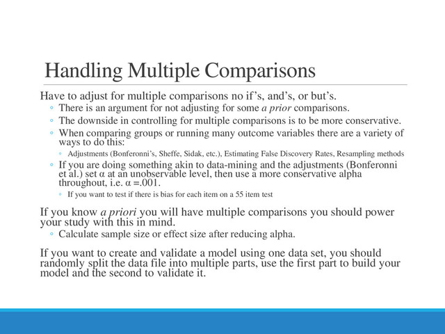 Handling Multiple Comparisons
Have to adjust for multiple comparisons no if’s, and’s, or but’s.
◦ There is an argument for not adjusting for some a prior comparisons.
◦ The downside in controlling for multiple comparisons is to be more conservative.
◦ When comparing groups or running many outcome variables there are a variety of
ways to do this:
◦ Adjustments (Bonferonni’s, Sheffe, Sidak, etc.), Estimating False Discovery Rates, Resampling methods
◦ If you are doing something akin to data-mining and the adjustments (Bonferonni
et al.) set α at an unobservable level, then use a more conservative alpha
throughout, i.e. α =.001.
◦ If you want to test if there is bias for each item on a 55 item test
If you know a priori you will have multiple comparisons you should power
your study with this in mind.
◦ Calculate sample size or effect size after reducing alpha.
If you want to create and validate a model using one data set, you should
randomly split the data file into multiple parts, use the first part to build your
model and the second to validate it.
