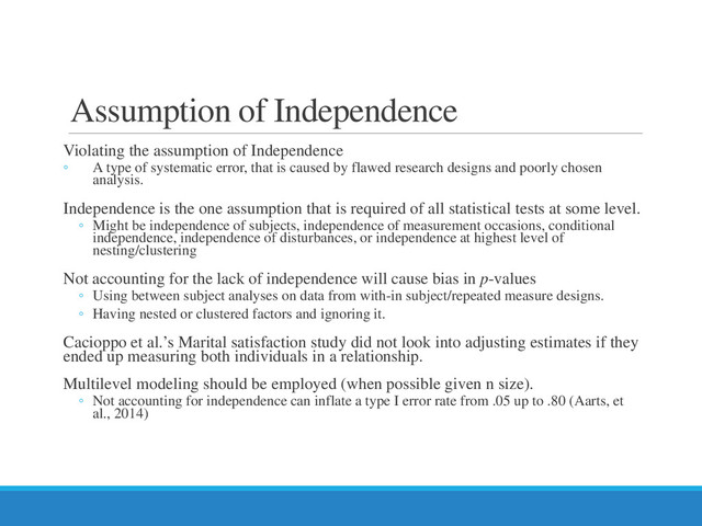 Assumption of Independence
Violating the assumption of Independence
◦ A type of systematic error, that is caused by flawed research designs and poorly chosen
analysis.
Independence is the one assumption that is required of all statistical tests at some level.
◦ Might be independence of subjects, independence of measurement occasions, conditional
independence, independence of disturbances, or independence at highest level of
nesting/clustering
Not accounting for the lack of independence will cause bias in p-values
◦ Using between subject analyses on data from with-in subject/repeated measure designs.
◦ Having nested or clustered factors and ignoring it.
Cacioppo et al.’s Marital satisfaction study did not look into adjusting estimates if they
ended up measuring both individuals in a relationship.
Multilevel modeling should be employed (when possible given n size).
◦ Not accounting for independence can inflate a type I error rate from .05 up to .80 (Aarts, et
al., 2014)
