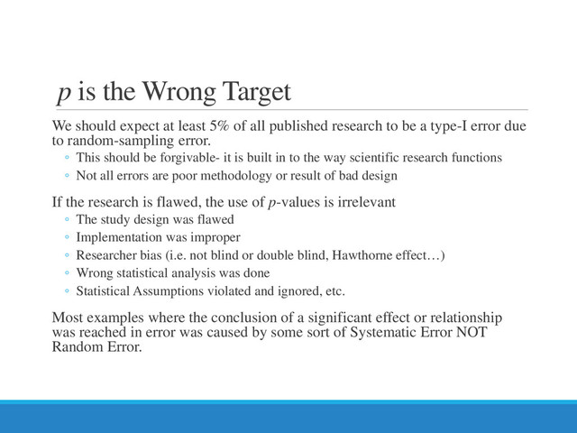 p is the Wrong Target
We should expect at least 5% of all published research to be a type-I error due
to random-sampling error.
◦ This should be forgivable- it is built in to the way scientific research functions
◦ Not all errors are poor methodology or result of bad design
If the research is flawed, the use of p-values is irrelevant
◦ The study design was flawed
◦ Implementation was improper
◦ Researcher bias (i.e. not blind or double blind, Hawthorne effect…)
◦ Wrong statistical analysis was done
◦ Statistical Assumptions violated and ignored, etc.
Most examples where the conclusion of a significant effect or relationship
was reached in error was caused by some sort of Systematic Error NOT
Random Error.
