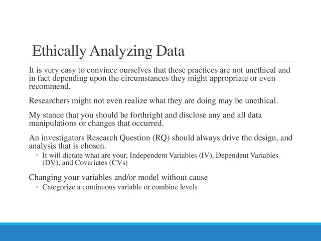 Ethically Analyzing Data
It is very easy to convince ourselves that these practices are not unethical and
in fact depending upon the circumstances they might appropriate or even
recommend.
Researchers might not even realize what they are doing may be unethical.
My stance that you should be forthright and disclose any and all data
manipulations or changes that occurred.
An investigators Research Question (RQ) should always drive the design, and
analysis that is chosen.
◦ It will dictate what are your, Independent Variables (IV), Dependent Variables
(DV), and Covariates (CVs)
Changing your variables and/or model without cause
◦ Categorize a continuous variable or combine levels
