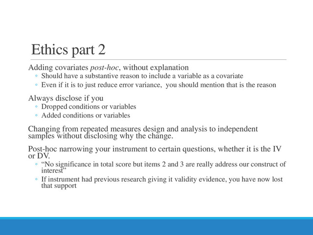 Ethics part 2
Adding covariates post-hoc, without explanation
◦ Should have a substantive reason to include a variable as a covariate
◦ Even if it is to just reduce error variance, you should mention that is the reason
Always disclose if you
◦ Dropped conditions or variables
◦ Added conditions or variables
Changing from repeated measures design and analysis to independent
samples without disclosing why the change.
Post-hoc narrowing your instrument to certain questions, whether it is the IV
or DV.
◦ “No significance in total score but items 2 and 3 are really address our construct of
interest”
◦ If instrument had previous research giving it validity evidence, you have now lost
that support
