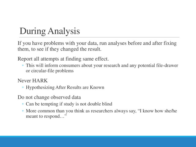 During Analysis
If you have problems with your data, run analyses before and after fixing
them, to see if they changed the result.
Report all attempts at finding same effect.
◦ This will inform consumers about your research and any potential file-drawer
or circular-file problems
Never HARK
◦ Hypothesizing After Results are Known
Do not change observed data
◦ Can be tempting if study is not double blind
◦ More common than you think as researchers always say, “I know how she/he
meant to respond…”
