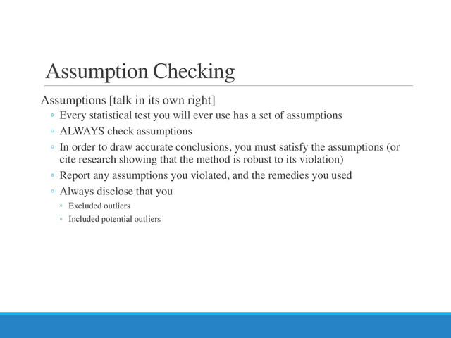 Assumption Checking
Assumptions [talk in its own right]
◦ Every statistical test you will ever use has a set of assumptions
◦ ALWAYS check assumptions
◦ In order to draw accurate conclusions, you must satisfy the assumptions (or
cite research showing that the method is robust to its violation)
◦ Report any assumptions you violated, and the remedies you used
◦ Always disclose that you
◦ Excluded outliers
◦ Included potential outliers
