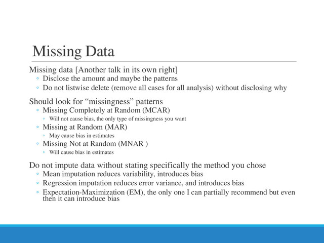 Missing Data
Missing data [Another talk in its own right]
◦ Disclose the amount and maybe the patterns
◦ Do not listwise delete (remove all cases for all analysis) without disclosing why
Should look for “missingness” patterns
◦ Missing Completely at Random (MCAR)
◦ Will not cause bias, the only type of missingness you want
◦ Missing at Random (MAR)
◦ May cause bias in estimates
◦ Missing Not at Random (MNAR )
◦ Will cause bias in estimates
Do not impute data without stating specifically the method you chose
◦ Mean imputation reduces variability, introduces bias
◦ Regression imputation reduces error variance, and introduces bias
◦ Expectation-Maximization (EM), the only one I can partially recommend but even
then it can introduce bias
