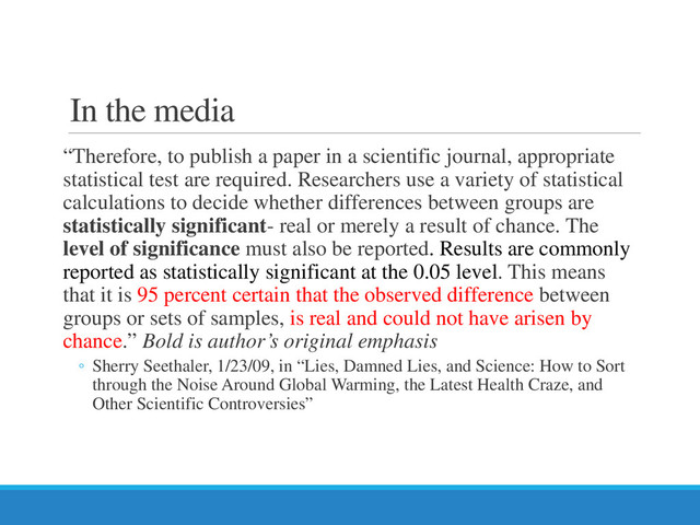 In the media
“Therefore, to publish a paper in a scientific journal, appropriate
statistical test are required. Researchers use a variety of statistical
calculations to decide whether differences between groups are
statistically significant- real or merely a result of chance. The
level of significance must also be reported. Results are commonly
reported as statistically significant at the 0.05 level. This means
that it is 95 percent certain that the observed difference between
groups or sets of samples, is real and could not have arisen by
chance.” Bold is author’s original emphasis
◦ Sherry Seethaler, 1/23/09, in “Lies, Damned Lies, and Science: How to Sort
through the Noise Around Global Warming, the Latest Health Craze, and
Other Scientific Controversies”
