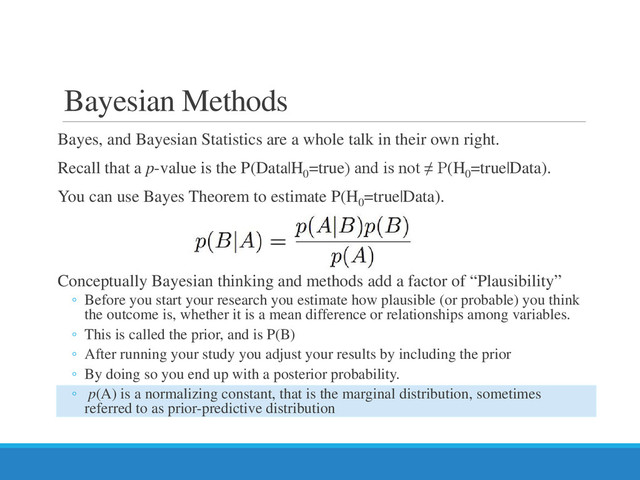 Bayesian Methods
Bayes, and Bayesian Statistics are a whole talk in their own right.
Recall that a p-value is the P(Data|H0
=true) and is not ≠ P(H0
=true|Data).
You can use Bayes Theorem to estimate P(H0
=true|Data).
Conceptually Bayesian thinking and methods add a factor of “Plausibility”
◦ Before you start your research you estimate how plausible (or probable) you think
the outcome is, whether it is a mean difference or relationships among variables.
◦ This is called the prior, and is P(B)
◦ After running your study you adjust your results by including the prior
◦ By doing so you end up with a posterior probability.
◦ p(A) is a normalizing constant, that is the marginal distribution, sometimes
referred to as prior-predictive distribution
