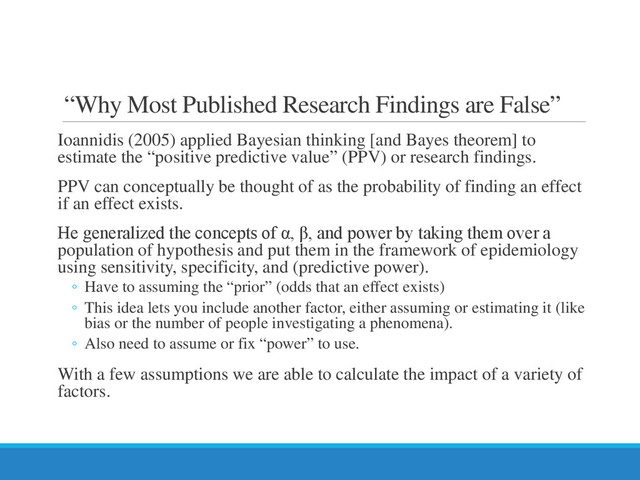 “Why Most Published Research Findings are False”
Ioannidis (2005) applied Bayesian thinking [and Bayes theorem] to
estimate the “positive predictive value” (PPV) or research findings.
PPV can conceptually be thought of as the probability of finding an effect
if an effect exists.
He generalized the concepts of α, β, and power by taking them over a
population of hypothesis and put them in the framework of epidemiology
using sensitivity, specificity, and (predictive power).
◦ Have to assuming the “prior” (odds that an effect exists)
◦ This idea lets you include another factor, either assuming or estimating it (like
bias or the number of people investigating a phenomena).
◦ Also need to assume or fix “power” to use.
With a few assumptions we are able to calculate the impact of a variety of
factors.
