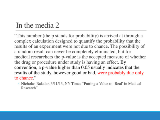 In the media 2
“This number (the p stands for probability) is arrived at through a
complex calculation designed to quantify the probability that the
results of an experiment were not due to chance. The possibility of
a random result can never be completely eliminated, but for
medical researchers the p-value is the accepted measure of whether
the drug or procedure under study is having an effect. By
convention, a p-value higher than 0.05 usually indicates that the
results of the study, however good or bad, were probably due only
to chance.”
◦ Nicholas Bakalar, 3/11/13, NY Times “Putting a Value to ‘Real’ in Medical
Research”
