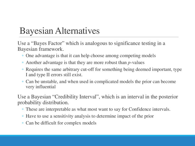 Bayesian Alternatives
Use a “Bayes Factor” which is analogous to significance testing in a
Bayesian framework.
◦ One advantage is that it can help choose among competing models
◦ Another advantage is that they are more robust than p-values
◦ Requires the same arbitrary cut-off for something being deemed important, type
I and type II errors still exist.
◦ Can be unstable, and when used in complicated models the prior can become
very influential
Use a Bayesian “Credibility Interval”, which is an interval in the posterior
probability distribution.
◦ These are interpretable as what most want to say for Confidence intervals.
◦ Have to use a sensitivity analysis to determine impact of the prior
◦ Can be difficult for complex models
