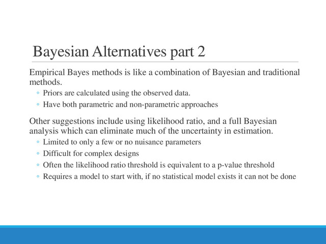 Bayesian Alternatives part 2
Empirical Bayes methods is like a combination of Bayesian and traditional
methods.
◦ Priors are calculated using the observed data.
◦ Have both parametric and non-parametric approaches
Other suggestions include using likelihood ratio, and a full Bayesian
analysis which can eliminate much of the uncertainty in estimation.
◦ Limited to only a few or no nuisance parameters
◦ Difficult for complex designs
◦ Often the likelihood ratio threshold is equivalent to a p-value threshold
◦ Requires a model to start with, if no statistical model exists it can not be done
