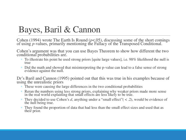 Bayes, Baril & Cannon
Cohen (1994) wrote The Earth Is Round (p<.05), discussing some of the short comings
of using p-values, primarily mentioning the Fallacy of the Transposed Conditional.
Cohen’s argument was that you can use Bayes Theorem to show how different the two
conditional probabilities are.
◦ To illustrate his point he used strong priors [quite large values], i.e. 98% likelihood the null is
true
◦ Did the math and showed that misinterpreting the p-value can lead to a false sense of strong
evidence against the null.
Dr’s Baril and Cannon (1995) pointed out that this was true in his examples because of
using the unrealistic priors
◦ These were causing the large differences in the two conditional probabilities
◦ Reran the numbers using less strong priors, explaining why weaker priors made more sense
in the real world explaining that small effects are less likely to be true.
◦ They decided to use Cohen’s d, anything under a “small effect”( < .2), would be evidence of
the null being true.
◦ They found the proportion of data that had less than the small effect sizes and used that as
their prior.
