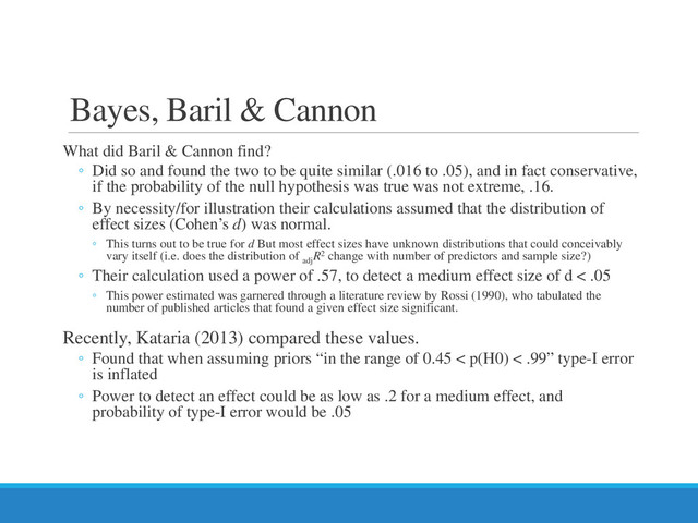 What did Baril & Cannon find?
◦ Did so and found the two to be quite similar (.016 to .05), and in fact conservative,
if the probability of the null hypothesis was true was not extreme, .16.
◦ By necessity/for illustration their calculations assumed that the distribution of
effect sizes (Cohen’s d) was normal.
◦ This turns out to be true for d But most effect sizes have unknown distributions that could conceivably
vary itself (i.e. does the distribution of adj
R2 change with number of predictors and sample size?)
◦ Their calculation used a power of .57, to detect a medium effect size of d < .05
◦ This power estimated was garnered through a literature review by Rossi (1990), who tabulated the
number of published articles that found a given effect size significant.
Recently, Kataria (2013) compared these values.
◦ Found that when assuming priors “in the range of 0.45 < p(H0) < .99” type-I error
is inflated
◦ Power to detect an effect could be as low as .2 for a medium effect, and
probability of type-I error would be .05
Bayes, Baril & Cannon
