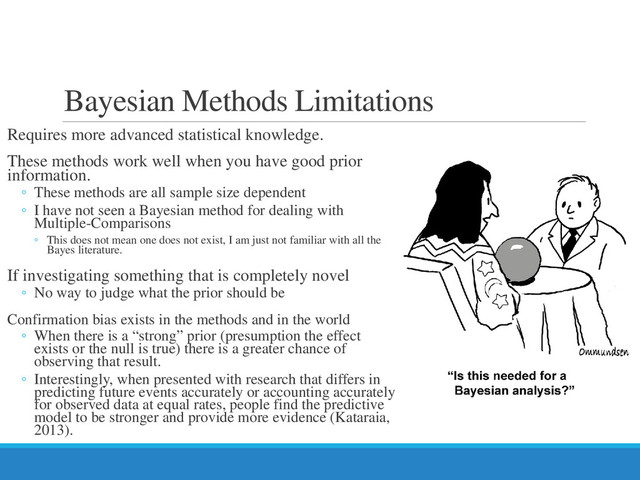 Bayesian Methods Limitations
Requires more advanced statistical knowledge.
These methods work well when you have good prior
information.
◦ These methods are all sample size dependent
◦ I have not seen a Bayesian method for dealing with
Multiple-Comparisons
◦ This does not mean one does not exist, I am just not familiar with all the
Bayes literature.
If investigating something that is completely novel
◦ No way to judge what the prior should be
Confirmation bias exists in the methods and in the world
◦ When there is a “strong” prior (presumption the effect
exists or the null is true) there is a greater chance of
observing that result.
◦ Interestingly, when presented with research that differs in
predicting future events accurately or accounting accurately
for observed data at equal rates, people find the predictive
model to be stronger and provide more evidence (Kataraia,
2013).
