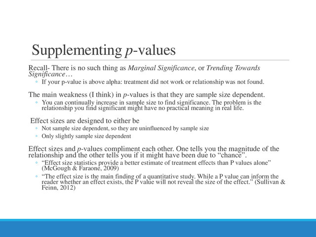 Supplementing p-values
Recall- There is no such thing as Marginal Significance, or Trending Towards
Significance…
◦ If your p-value is above alpha: treatment did not work or relationship was not found.
The main weakness (I think) in p-values is that they are sample size dependent.
◦ You can continually increase in sample size to find significance. The problem is the
relationship you find significant might have no practical meaning in real life.
Effect sizes are designed to either be
◦ Not sample size dependent, so they are uninfluenced by sample size
◦ Only slightly sample size dependent
Effect sizes and p-values compliment each other. One tells you the magnitude of the
relationship and the other tells you if it might have been due to “chance”.
◦ “Effect size statistics provide a better estimate of treatment effects than P values alone”
(McGough & Faraone, 2009)
◦ “The effect size is the main finding of a quantitative study. While a P value can inform the
reader whether an effect exists, the P value will not reveal the size of the effect.” (Sullivan &
Feinn, 2012)
