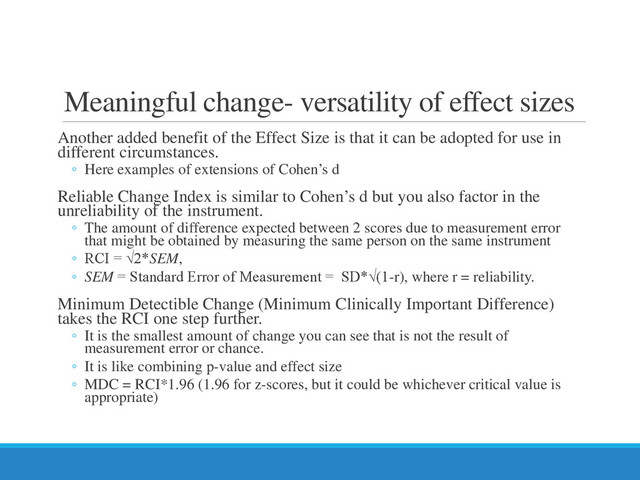 Meaningful change- versatility of effect sizes
Another added benefit of the Effect Size is that it can be adopted for use in
different circumstances.
◦ Here examples of extensions of Cohen’s d
Reliable Change Index is similar to Cohen’s d but you also factor in the
unreliability of the instrument.
◦ The amount of difference expected between 2 scores due to measurement error
that might be obtained by measuring the same person on the same instrument
◦ RCI = √2*SEM,
◦ SEM = Standard Error of Measurement = SD*√(1-r), where r = reliability.
Minimum Detectible Change (Minimum Clinically Important Difference)
takes the RCI one step further.
◦ It is the smallest amount of change you can see that is not the result of
measurement error or chance.
◦ It is like combining p-value and effect size
◦ MDC = RCI*1.96 (1.96 for z-scores, but it could be whichever critical value is
appropriate)
