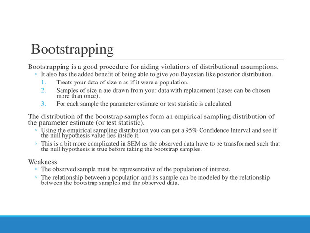 Bootstrapping
Bootstrapping is a good procedure for aiding violations of distributional assumptions.
◦ It also has the added benefit of being able to give you Bayesian like posterior distribution.
1. Treats your data of size n as if it were a population.
2. Samples of size n are drawn from your data with replacement (cases can be chosen
more than once).
3. For each sample the parameter estimate or test statistic is calculated.
The distribution of the bootstrap samples form an empirical sampling distribution of
the parameter estimate (or test statistic).
◦ Using the empirical sampling distribution you can get a 95% Confidence Interval and see if
the null hypothesis value lies inside it.
◦ This is a bit more complicated in SEM as the observed data have to be transformed such that
the null hypothesis is true before taking the bootstrap samples.
Weakness
◦ The observed sample must be representative of the population of interest.
◦ The relationship between a population and its sample can be modeled by the relationship
between the bootstrap samples and the observed data.
