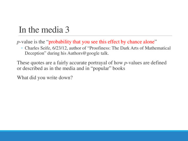 In the media 3
p-value is the “probability that you see this effect by chance alone”
◦ Charles Seife, 6/23/12, author of “Proofiness: The Dark Arts of Mathematical
Deception” during his Authors@google talk.
These quotes are a fairly accurate portrayal of how p-values are defined
or described as in the media and in “popular” books
What did you write down?
