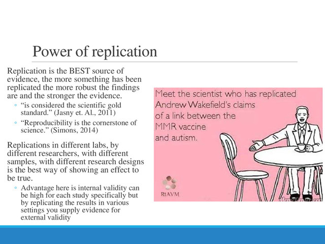 Power of replication
Replication is the BEST source of
evidence, the more something has been
replicated the more robust the findings
are and the stronger the evidence.
◦ “is considered the scientific gold
standard.” (Jasny et. Al., 2011)
◦ “Reproducibility is the cornerstone of
science.” (Simons, 2014)
Replications in different labs, by
different researchers, with different
samples, with different research designs
is the best way of showing an effect to
be true.
◦ Advantage here is internal validity can
be high for each study specifically but
by replicating the results in various
settings you supply evidence for
external validity
